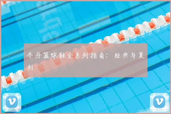 乔丹篮球鞋全系列指南:经典与复刻