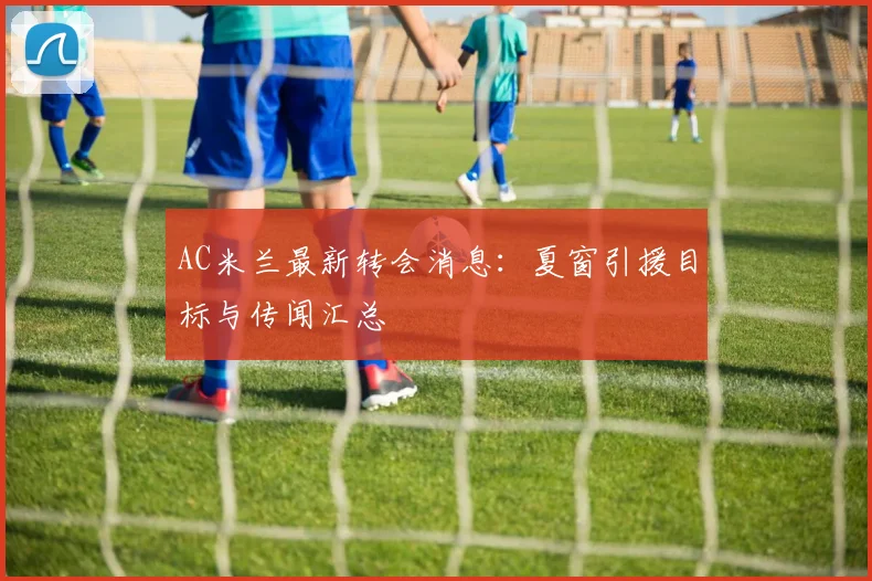 AC米兰最新转会消息:夏窗引援目标与传闻汇总